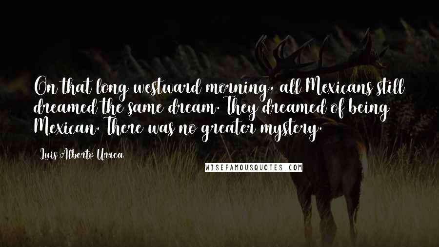 Luis Alberto Urrea quotes: On that long westward morning, all Mexicans still dreamed the same dream. They dreamed of being Mexican. There was no greater mystery. Luis Alberto Urrea quotes: On that long westward morning, all Mexicans still dreamed the same dream. They dreamed of being Mexican. There was no greater mystery.