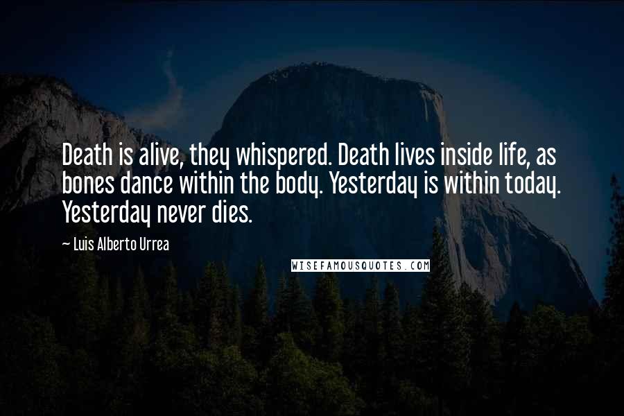 Luis Alberto Urrea quotes: Death is alive, they whispered. Death lives inside life, as bones dance within the body. Yesterday is within today. Yesterday never dies. Luis Alberto Urrea quotes: Death is alive, they whispered. Death lives inside life, as bones dance within the body. Yesterday is within today. Yesterday never dies.