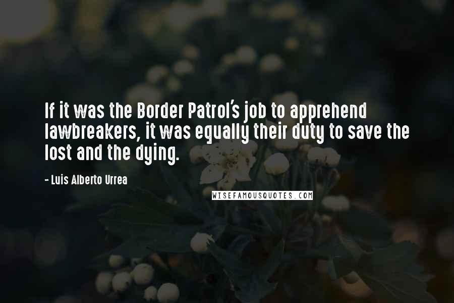 Luis Alberto Urrea quotes: If it was the Border Patrol's job to apprehend lawbreakers, it was equally their duty to save the lost and the dying. Luis Alberto Urrea quotes: If it was the Border Patrol's job to apprehend lawbreakers, it was equally their duty to save the lost and the dying.