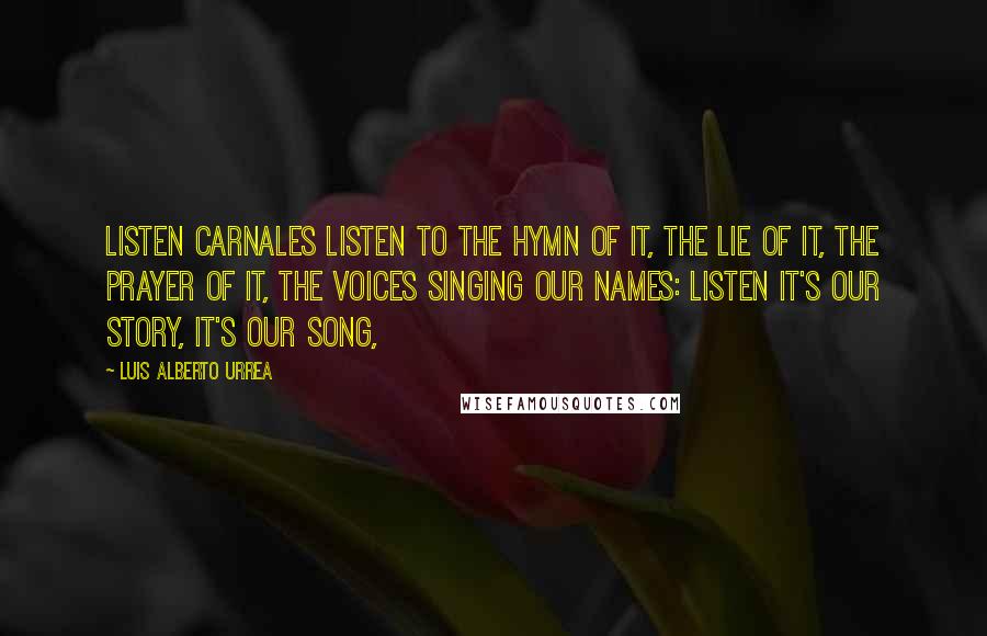 Luis Alberto Urrea quotes: Listen carnales listen to the hymn of it, the lie of it, the prayer of it, the voices singing our names: listen it's our story, it's our song, Luis Alberto Urrea quotes: Listen carnales listen to the hymn of it, the lie of it, the prayer of it, the voices singing our names: listen it's our story, it's our song,