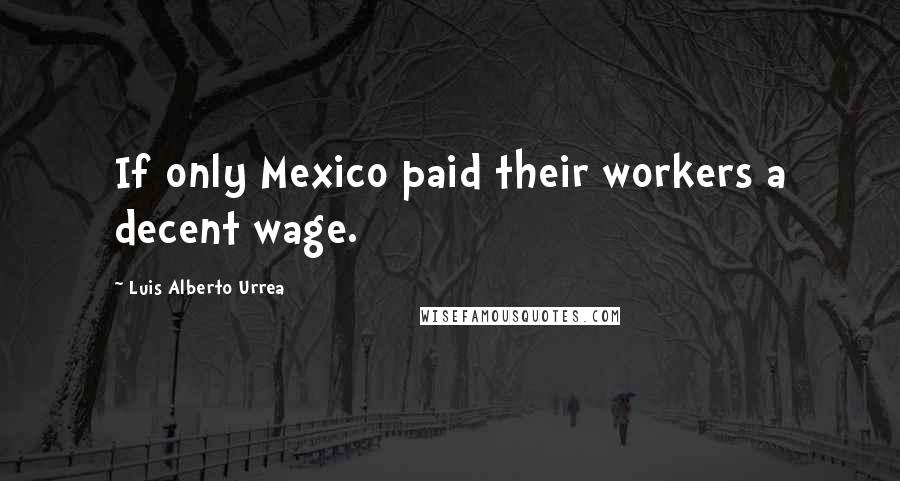 Luis Alberto Urrea quotes: If only Mexico paid their workers a decent wage.