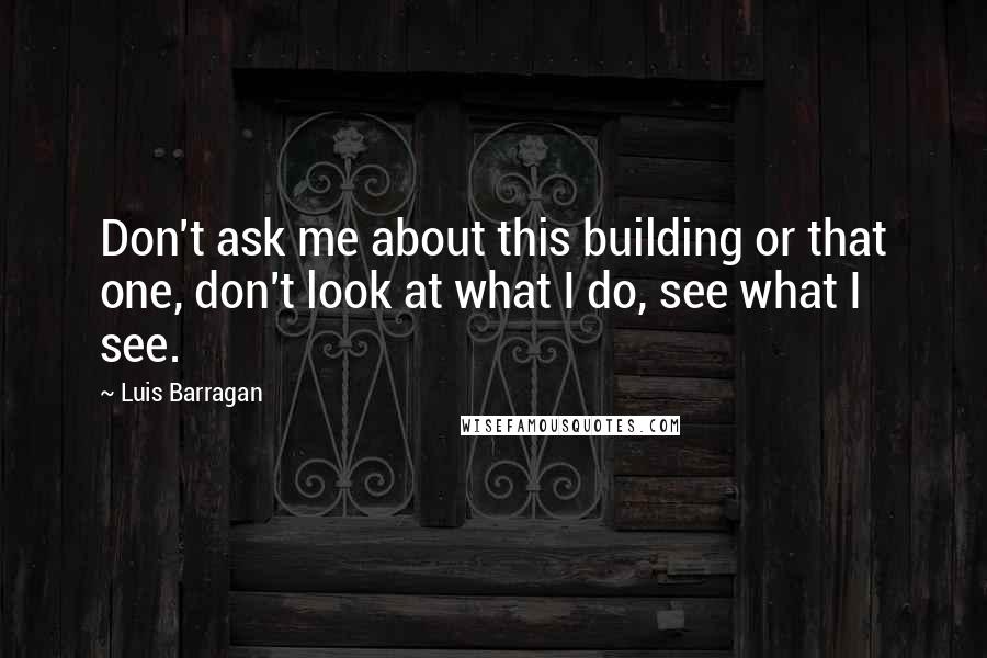 Luis Barragan quotes: Don't ask me about this building or that one, don't look at what I do, see what I see.