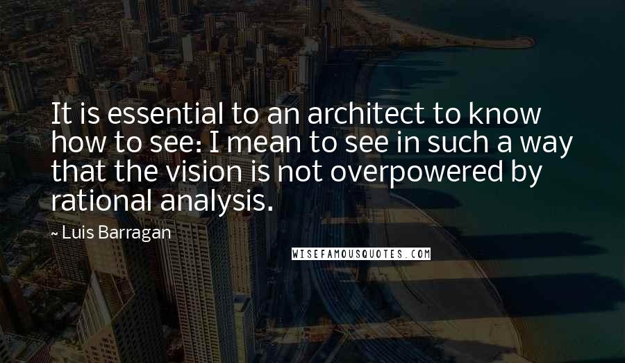 Luis Barragan quotes: It is essential to an architect to know how to see: I mean to see in such a way that the vision is not overpowered by rational analysis.