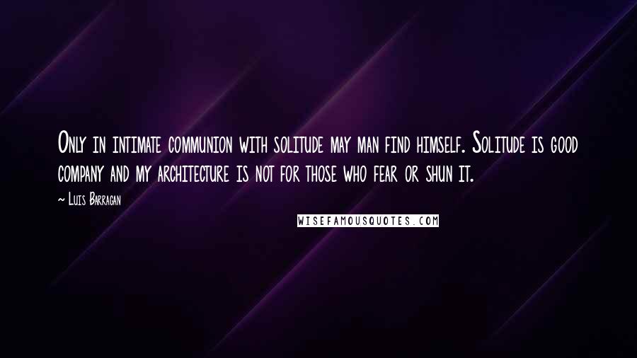 Luis Barragan quotes: Only in intimate communion with solitude may man find himself. Solitude is good company and my architecture is not for those who fear or shun it.