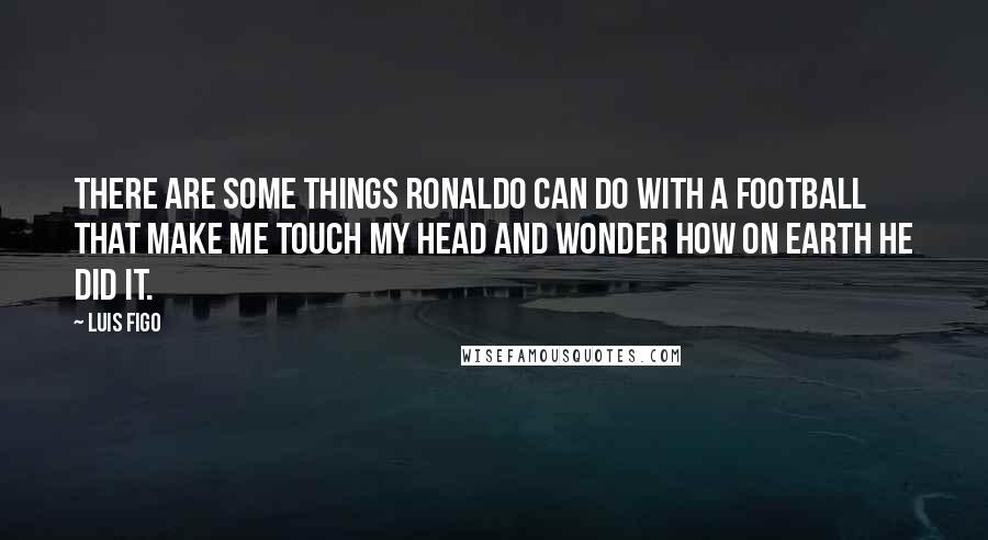 Luis Figo quotes: There are some things Ronaldo can do with a football that make me touch my head and wonder how on earth he did it.