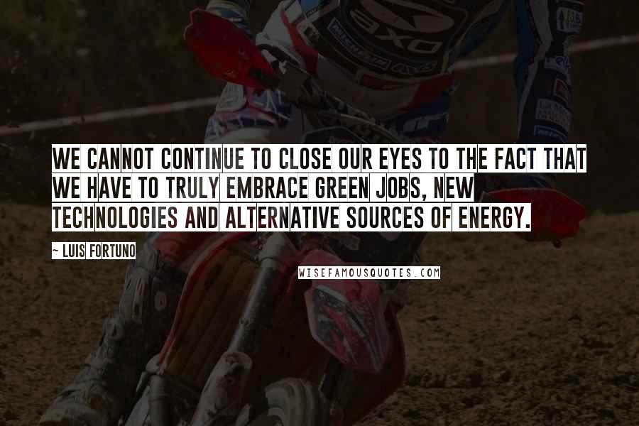 Luis Fortuno quotes: We cannot continue to close our eyes to the fact that we have to truly embrace green jobs, new technologies and alternative sources of energy.