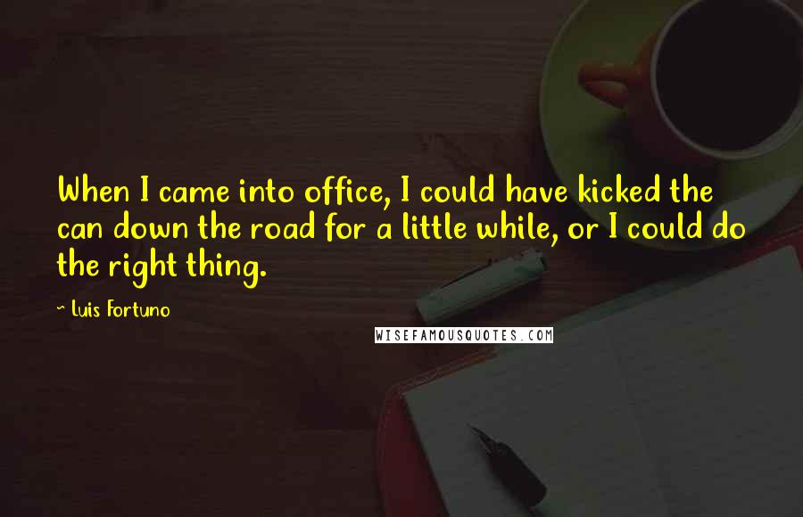 Luis Fortuno quotes: When I came into office, I could have kicked the can down the road for a little while, or I could do the right thing.