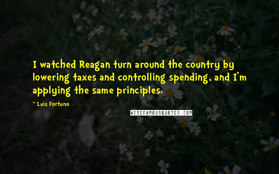 Luis Fortuno quotes: I watched Reagan turn around the country by lowering taxes and controlling spending, and I'm applying the same principles.