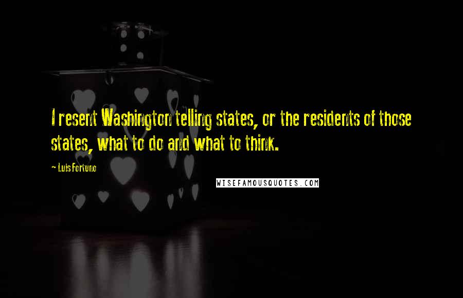 Luis Fortuno quotes: I resent Washington telling states, or the residents of those states, what to do and what to think.