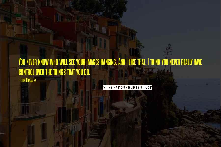 Luis Gonzalez quotes: You never know who will see your images hanging. And I like that. I think you never really have control over the things that you do. Luis Gonzalez quotes: You never know who will see your images hanging. And I like that. I think you never really have control over the things that you do.
