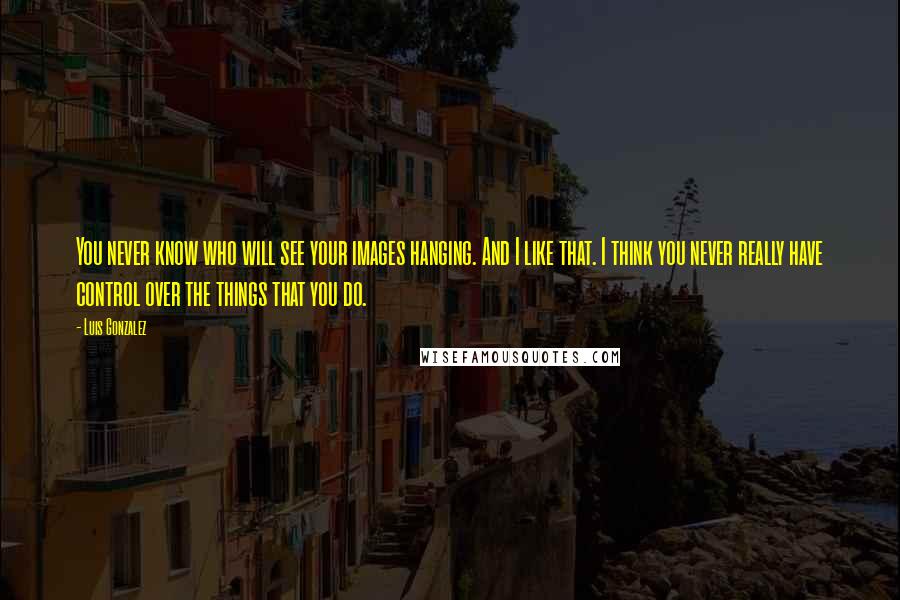 Luis Gonzalez quotes: You never know who will see your images hanging. And I like that. I think you never really have control over the things that you do.