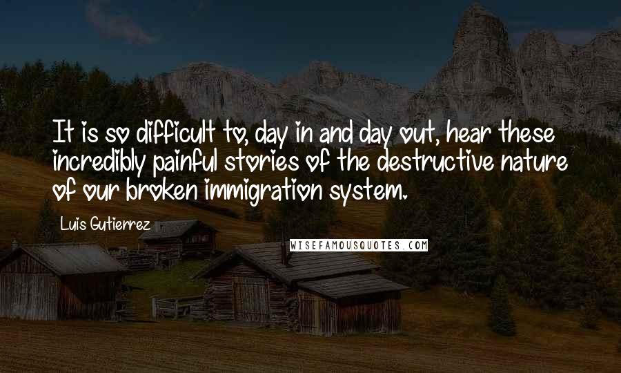 Luis Gutierrez quotes: It is so difficult to, day in and day out, hear these incredibly painful stories of the destructive nature of our broken immigration system.