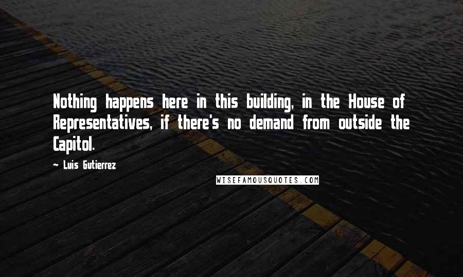 Luis Gutierrez quotes: Nothing happens here in this building, in the House of Representatives, if there's no demand from outside the Capitol.