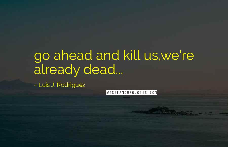 Luis J. Rodriguez quotes: go ahead and kill us,we're already dead...