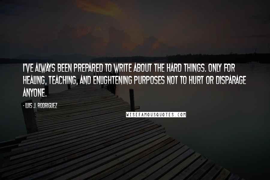 Luis J. Rodriguez quotes: I've always been prepared to write about the hard things. Only for healing, teaching, and enlightening purposes not to hurt or disparage anyone.
