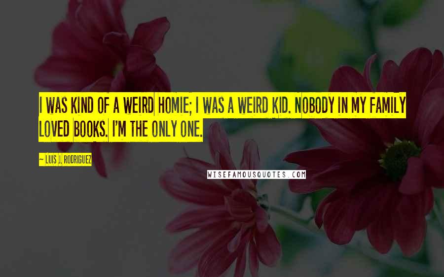 Luis J. Rodriguez quotes: I was kind of a weird homie; I was a weird kid. Nobody in my family loved books. I'm the only one.