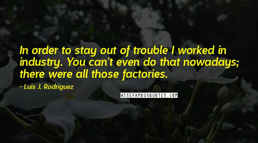 Luis J. Rodriguez quotes: In order to stay out of trouble I worked in industry. You can't even do that nowadays; there were all those factories.