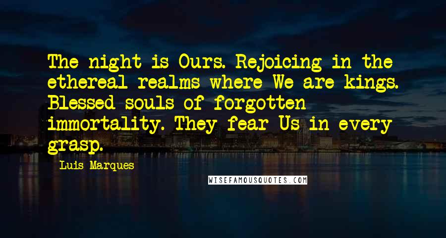 Luis Marques quotes: The night is Ours. Rejoicing in the ethereal realms where We are kings. Blessed souls of forgotten immortality. They fear Us in every grasp. Luis Marques quotes: The night is Ours. Rejoicing in the ethereal realms where We are kings. Blessed souls of forgotten immortality. They fear Us in every grasp.