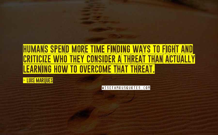 Luis Marques quotes: Humans spend more time finding ways to fight and criticize who they consider a threat than actually learning how to overcome that threat.