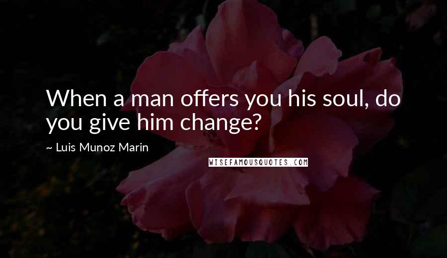 Luis Munoz Marin quotes: When a man offers you his soul, do you give him change?