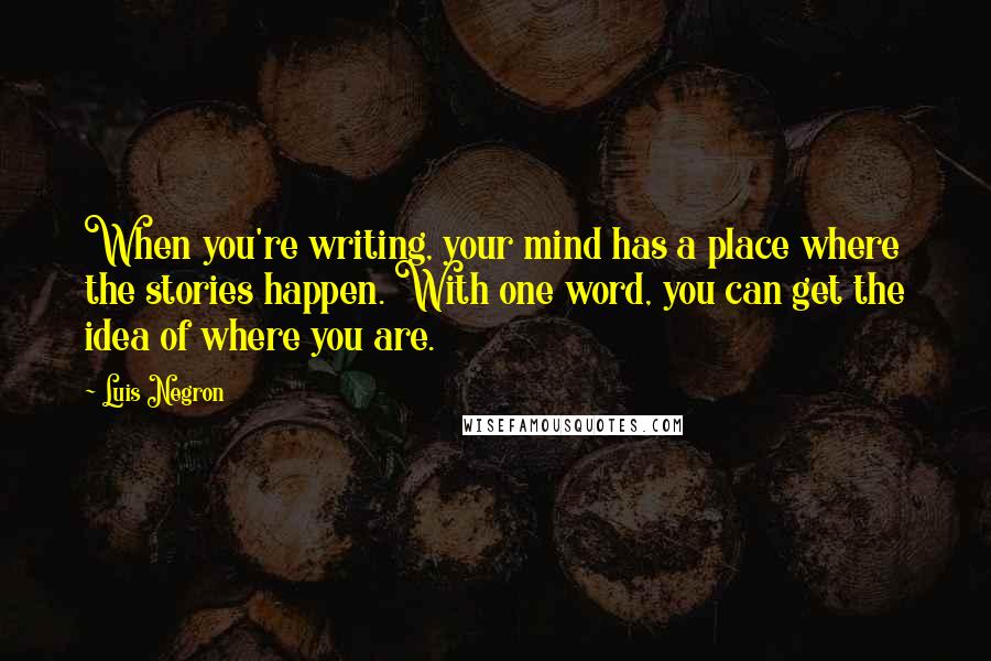 Luis Negron quotes: When you're writing, your mind has a place where the stories happen. With one word, you can get the idea of where you are. Luis Negron quotes: When you're writing, your mind has a place where the stories happen. With one word, you can get the idea of where you are.