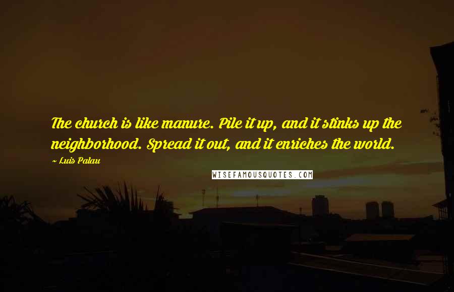 Luis Palau quotes: The church is like manure. Pile it up, and it stinks up the neighborhood. Spread it out, and it enriches the world.