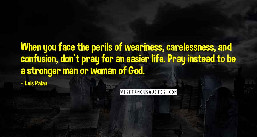 Luis Palau quotes: When you face the perils of weariness, carelessness, and confusion, don't pray for an easier life. Pray instead to be a stronger man or woman of God.