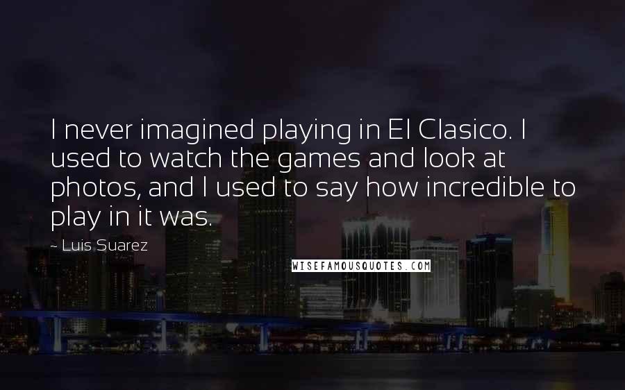 Luis Suarez quotes: I never imagined playing in El Clasico. I used to watch the games and look at photos, and I used to say how incredible to play in it was. Luis Suarez quotes: I never imagined playing in El Clasico. I used to watch the games and look at photos, and I used to say how incredible to play in it was.