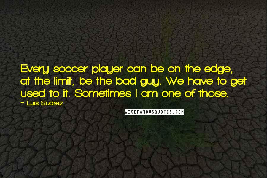 Luis Suarez quotes: Every soccer player can be on the edge, at the limit, be the bad guy. We have to get used to it. Sometimes I am one of those.