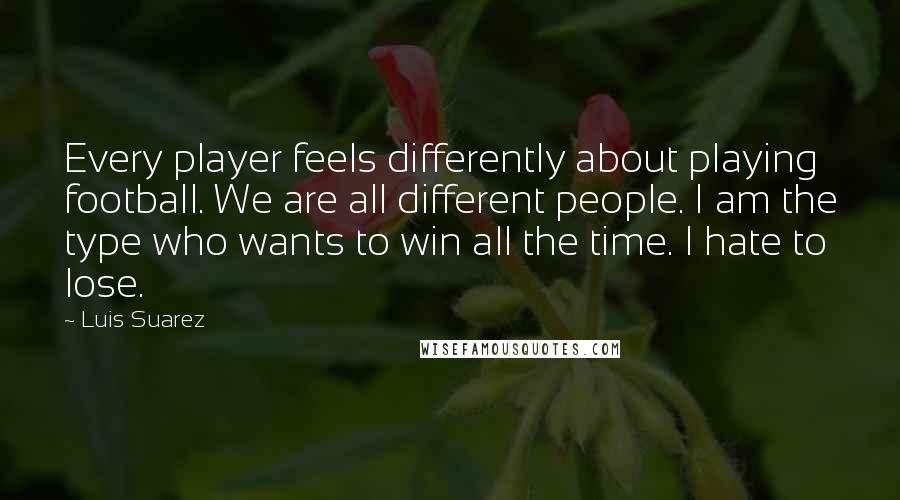 Luis Suarez quotes: Every player feels differently about playing football. We are all different people. I am the type who wants to win all the time. I hate to lose. Luis Suarez quotes: Every player feels differently about playing football. We are all different people. I am the type who wants to win all the time. I hate to lose.