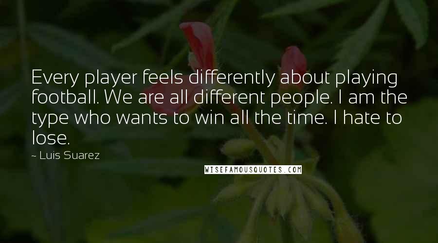 Luis Suarez quotes: Every player feels differently about playing football. We are all different people. I am the type who wants to win all the time. I hate to lose.