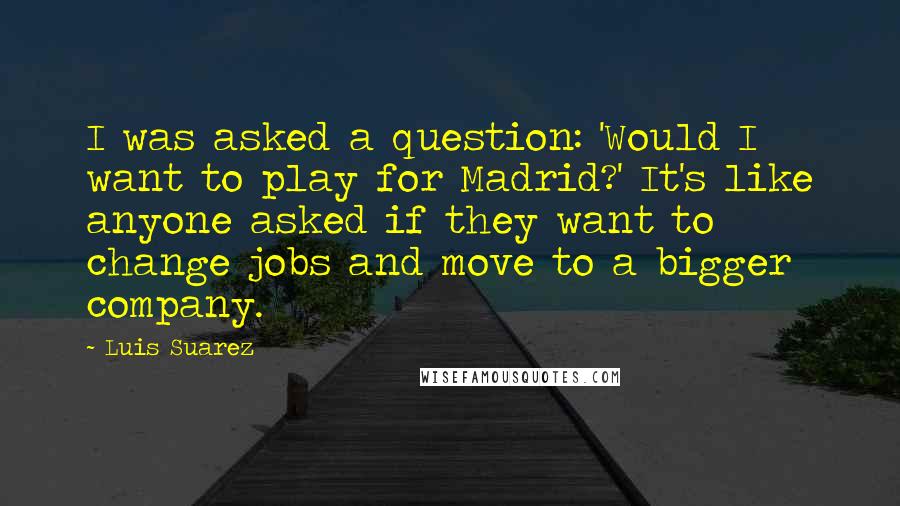 Luis Suarez quotes: I was asked a question: 'Would I want to play for Madrid?' It's like anyone asked if they want to change jobs and move to a bigger company.