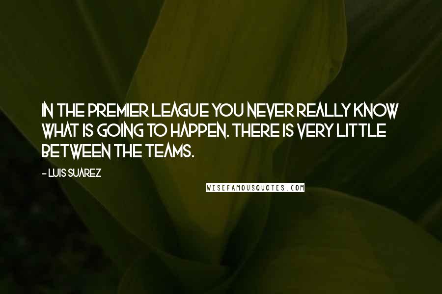 Luis Suarez quotes: In the Premier League you never really know what is going to happen. There is very little between the teams. Luis Suarez quotes: In the Premier League you never really know what is going to happen. There is very little between the teams.