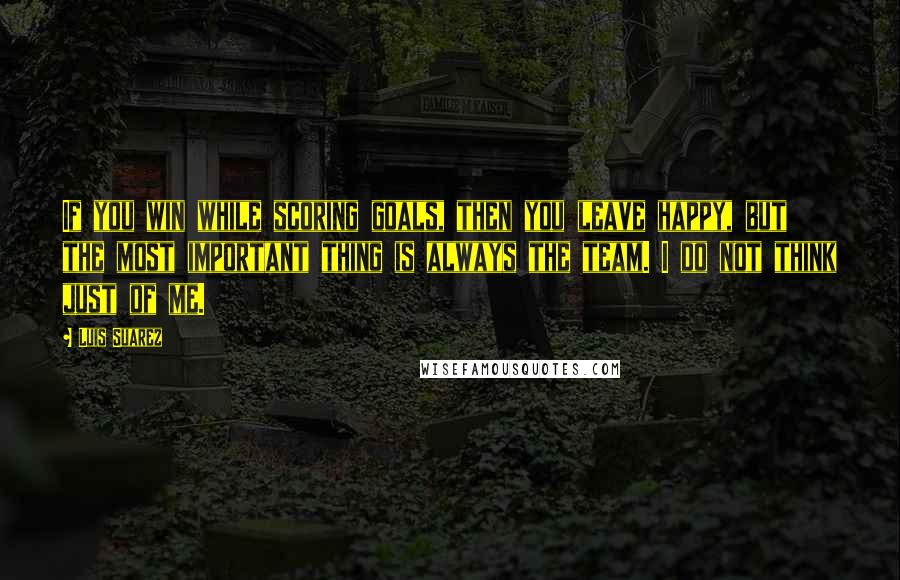 Luis Suarez quotes: If you win while scoring goals, then you leave happy, but the most important thing is always the team. I do not think just of me.