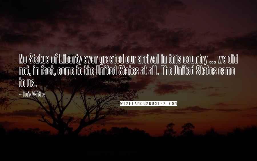 Luis Valdez quotes: No Statue of Liberty ever greeted our arrival in this country ... we did not, in fact, come to the United States at all. The United States came to us. Luis Valdez quotes: No Statue of Liberty ever greeted our arrival in this country ... we did not, in fact, come to the United States at all. The United States came to us.