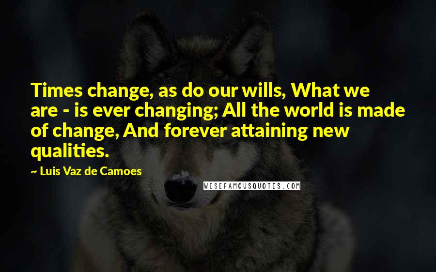 Luis Vaz De Camoes quotes: Times change, as do our wills, What we are - is ever changing; All the world is made of change, And forever attaining new qualities.