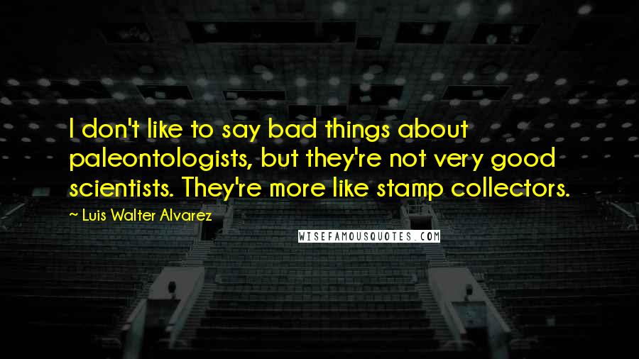 Luis Walter Alvarez quotes: I don't like to say bad things about paleontologists, but they're not very good scientists. They're more like stamp collectors.