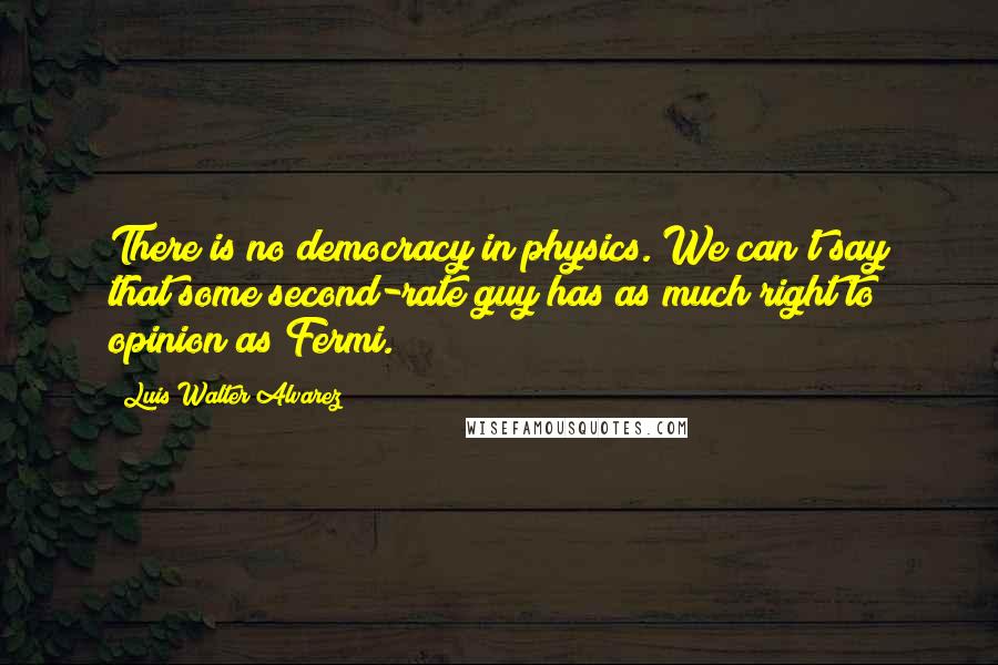 Luis Walter Alvarez quotes: There is no democracy in physics. We can't say that some second-rate guy has as much right to opinion as Fermi.