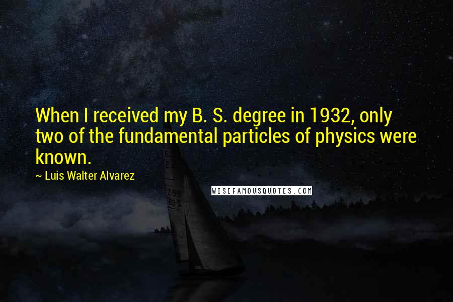 Luis Walter Alvarez quotes: When I received my B. S. degree in 1932, only two of the fundamental particles of physics were known.