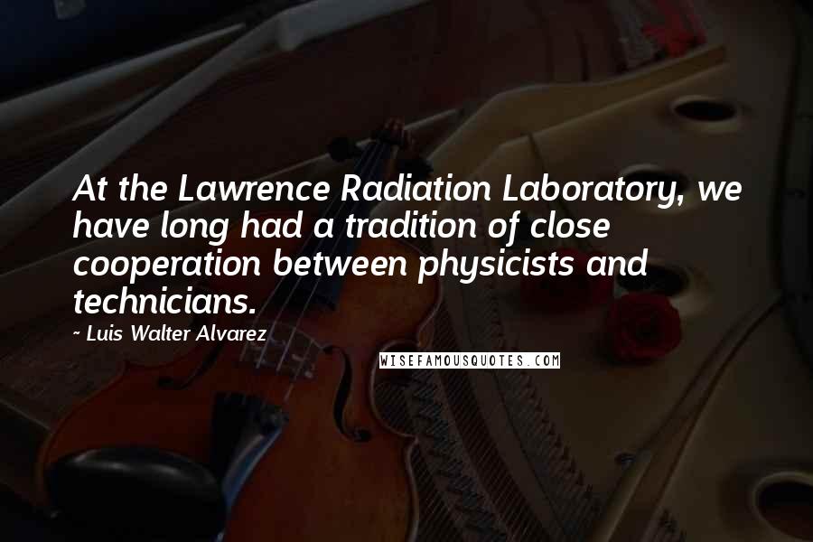 Luis Walter Alvarez quotes: At the Lawrence Radiation Laboratory, we have long had a tradition of close cooperation between physicists and technicians.