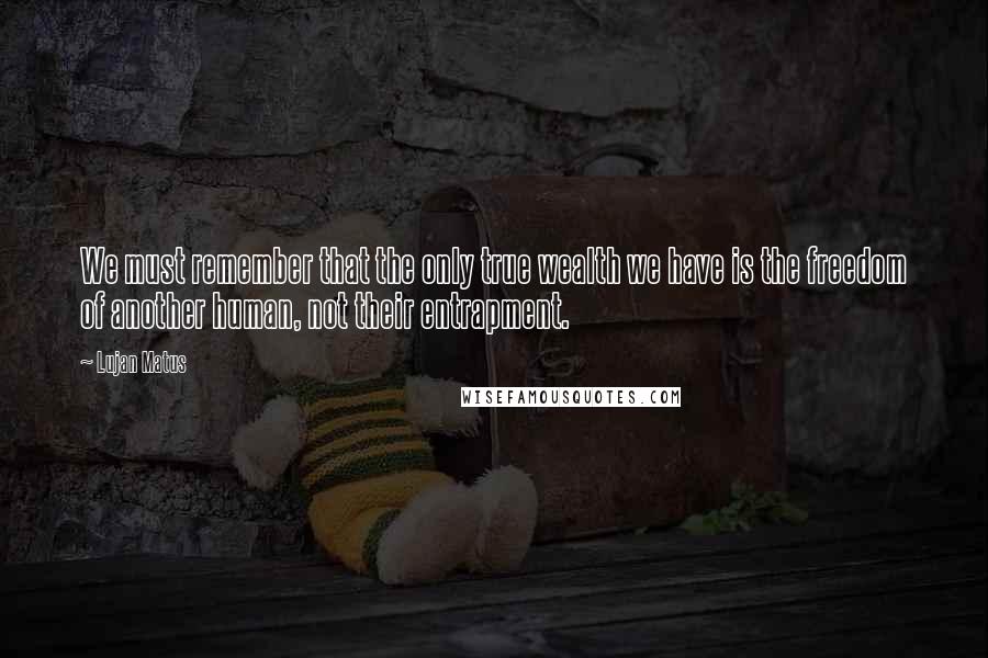 Lujan Matus quotes: We must remember that the only true wealth we have is the freedom of another human, not their entrapment. Lujan Matus quotes: We must remember that the only true wealth we have is the freedom of another human, not their entrapment.