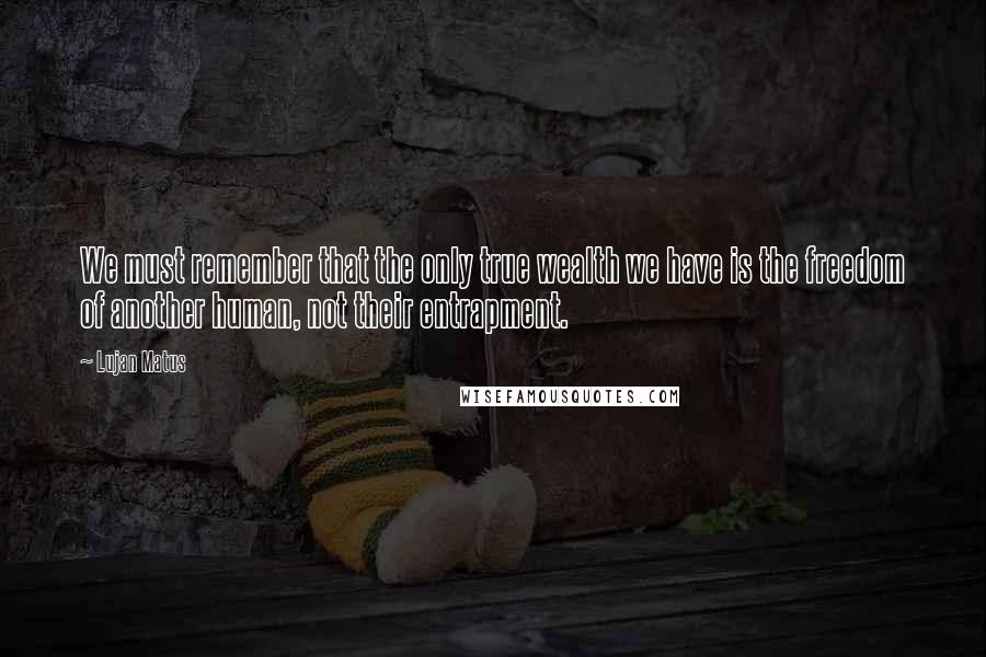 Lujan Matus quotes: We must remember that the only true wealth we have is the freedom of another human, not their entrapment.