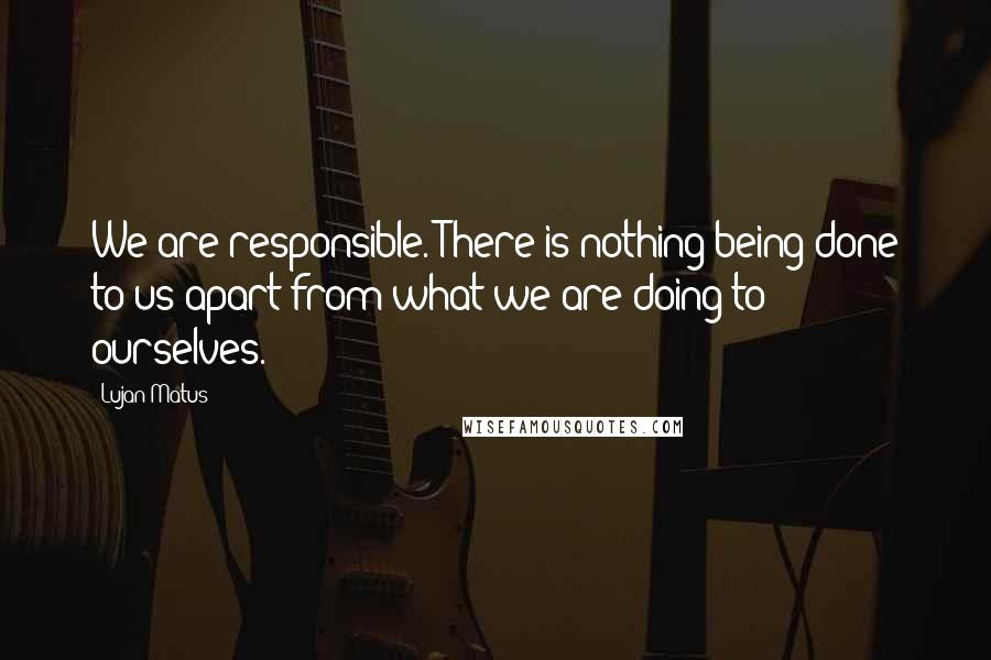 Lujan Matus quotes: We are responsible. There is nothing being done to us apart from what we are doing to ourselves.