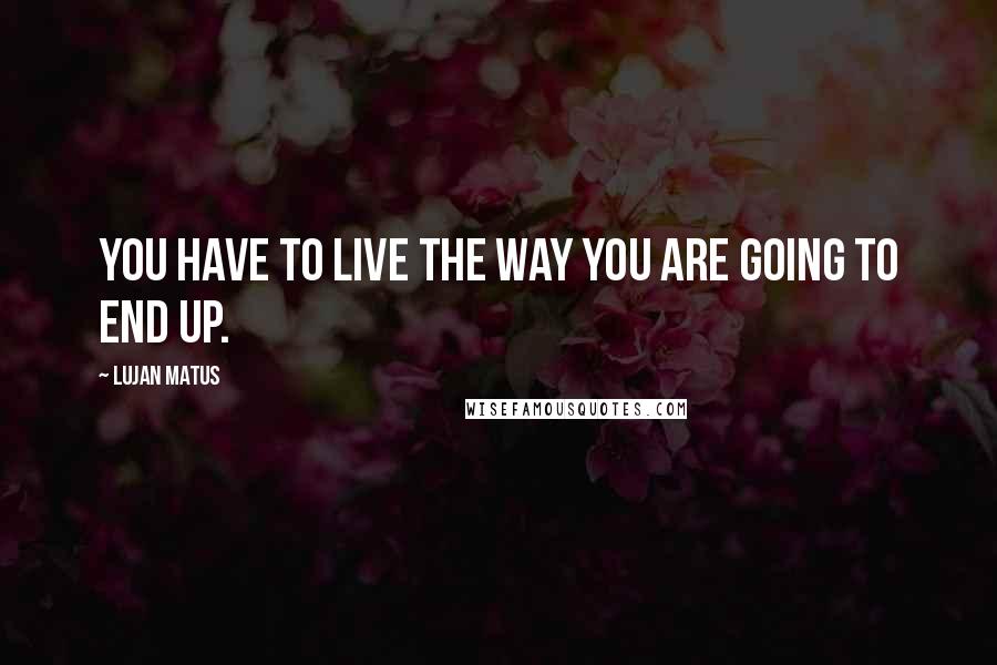 Lujan Matus quotes: You have to live the way you are going to end up.