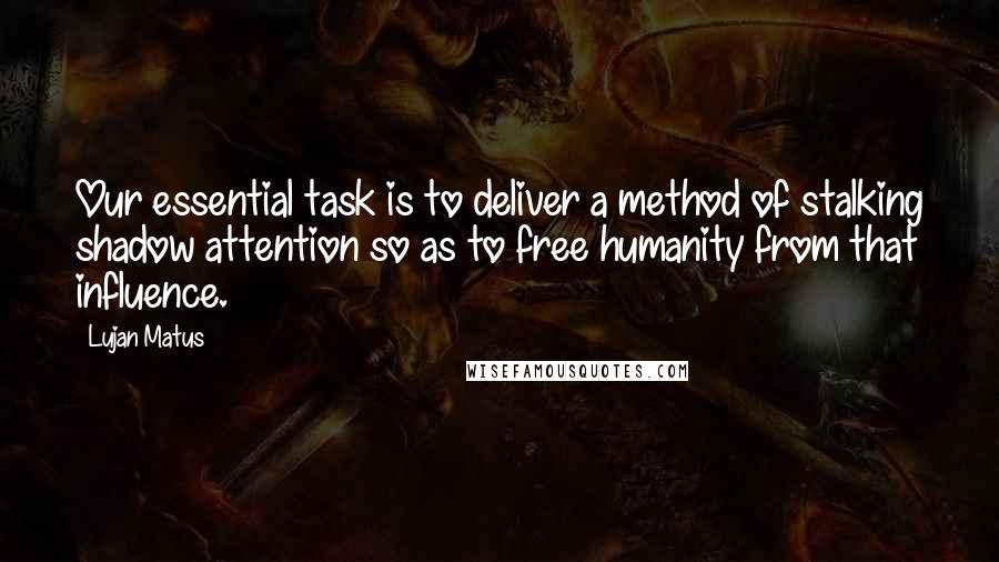 Lujan Matus quotes: Our essential task is to deliver a method of stalking shadow attention so as to free humanity from that influence. Lujan Matus quotes: Our essential task is to deliver a method of stalking shadow attention so as to free humanity from that influence.