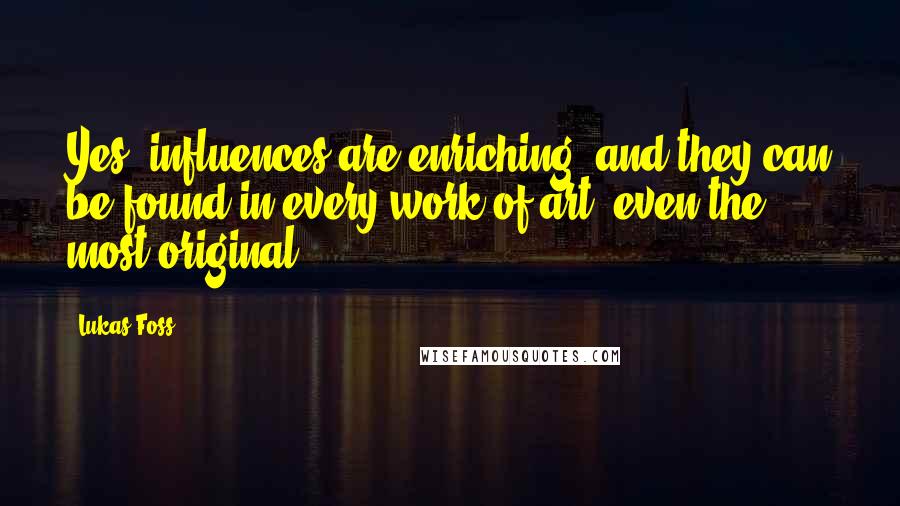 Lukas Foss quotes: Yes, influences are enriching, and they can be found in every work of art, even the most original.