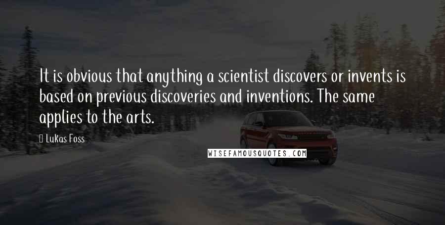 Lukas Foss quotes: It is obvious that anything a scientist discovers or invents is based on previous discoveries and inventions. The same applies to the arts.