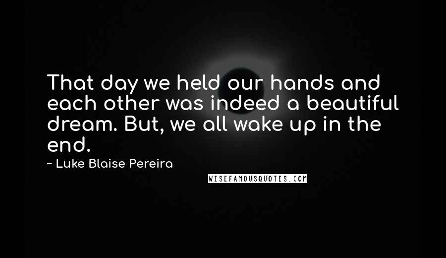 Luke Blaise Pereira quotes: That day we held our hands and each other was indeed a beautiful dream. But, we all wake up in the end.