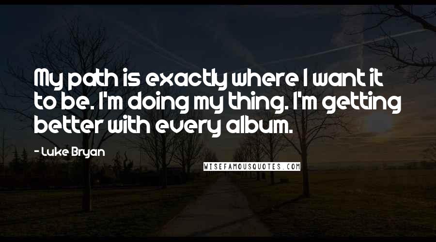 Luke Bryan quotes: My path is exactly where I want it to be. I'm doing my thing. I'm getting better with every album.