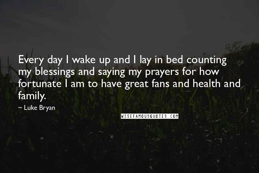 Luke Bryan quotes: Every day I wake up and I lay in bed counting my blessings and saying my prayers for how fortunate I am to have great fans and health and family.